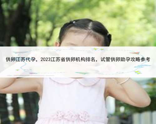 供卵江苏代孕，2023江苏省供卵机构排名，试管供卵助孕攻略参考